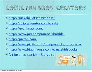 Comic and Book Creators
     ✴ http://makebeliefscomix.com/
     ✴ http://stripgenerator.com/create
     ✴ http://goanimate.com/
     ✴ http://www.pimpampum.net/bubblr/
     ✴ http://pixton.com/
     ✴ http://www.piclits.com/compose_dragdrop.aspx
     ✴ http://www.biguniverse.com/createkidsbooks
     ✴ Art inspired stories - Storybird


Monday, September 28, 2009
 