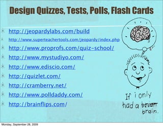 Design Quizzes, Tests, Polls, Flash Cards

     http://jeopardylabs.com/build
     http://www.superteachertools.com/jeopardy/index.php

     http://www.proprofs.com/quiz-school/
     http://www.mystudiyo.com/
     http://www.ediscio.com/
     http://quizlet.com/
     http://cramberry.net/
     http://www.polldaddy.com/
     http://brainﬂips.com/


Monday, September 28, 2009
 