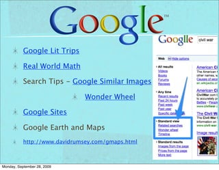 Google Lit Trips

           Real World Math

           Search Tips - Google Similar Images

                               Wonder Wheel

           Google Sites

           Google Earth and Maps
           http://www.davidrumsey.com/gmaps.html



Monday, September 28, 2009
 