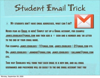 Student Email Trick
           My students don’t have email addresses, what can I do?

     Never fear as Gmail is here! Simply set up a Gmail account, for example
     james.edublogs@gmail.com and then add a + sign and a number and/or letter
     to the end of your email name.
     For example: james.edublogs+1@gmail.com, james.edublogs+2@gmail.com etc.
     Or: james.edublogs+johndoe@gmail.com, james.edublogs+sallanne@gmail.com
     etc.
     This way Edublogs will think that each email is a new one, and all email
     usernames and password will go easily to the one gmail account that you

Monday, September 28, 2009
 