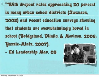 “With dropout rates approaching 50 percent
     in many urban school districts (Swanson,
     2008) and recent education surveys showing
     that students are overwhelmingly bored in
     school (Bridgeland, Dilulio, & Morison, 2006;
     Yazzie-Mintz, 2007).
     - Ed Leadership Mar. 09



Monday, September 28, 2009
 