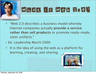What is Web 2.0?
          “Web 2.0 describes a business model whereby
          Internet companies actually provide a service
          rather than sell products or promote ready-made,
          static artifacts.”
     - Ed. Leadership March 2009
          It is the idea of using the web as a platform for
          learning, creating, and sharing.




Monday, September 28, 2009
 