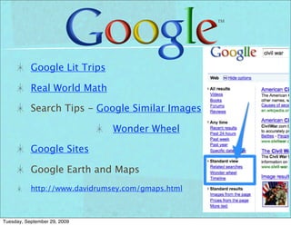 Google Lit Trips

           Real World Math

           Search Tips - Google Similar Images

                               Wonder Wheel

           Google Sites

           Google Earth and Maps
           http://www.davidrumsey.com/gmaps.html



Tuesday, September 29, 2009
 
