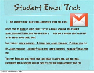 Student Email Trick
           My students don’t have email addresses, what can I do?

     Never fear as Gmail is here! Simply set up a Gmail account, for example
     james.edublogs@gmail.com and then add a + sign and a number and/or letter
     to the end of your email name.
     For example: james.edublogs+1@gmail.com, james.edublogs+2@gmail.com etc.
     Or: james.edublogs+johndoe@gmail.com, james.edublogs+sallanne@gmail.com
     etc.
     This way Edublogs will think that each email is a new one, and all email
     usernames and password will go easily to the one gmail account that you

Tuesday, September 29, 2009
 