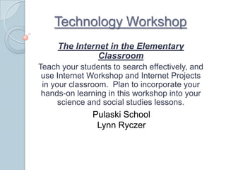 Technology Workshop The Internet in the Elementary Classroom  Teach your students to search effectively, and use Internet Workshop and Internet Projects in your classroom.  Plan to incorporate your hands-on learning in this workshop into your science and social studies lessons. Pulaski School Lynn Ryczer 