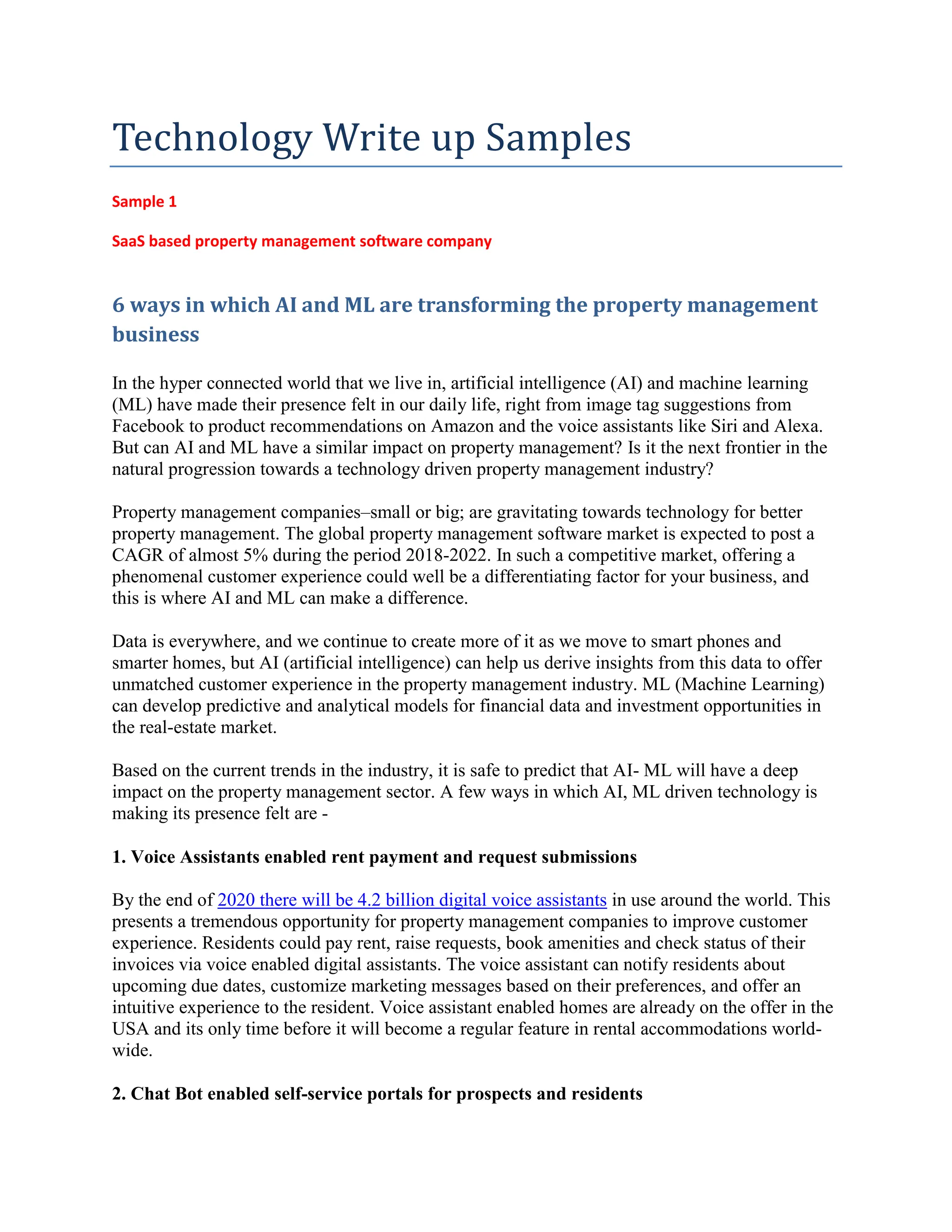 Technology Write up Samples
Sample 1
SaaS based property management software company
6 ways in which AI and ML are transforming the property management
business
In the hyper connected world that we live in, artificial intelligence (AI) and machine learning
(ML) have made their presence felt in our daily life, right from image tag suggestions from
Facebook to product recommendations on Amazon and the voice assistants like Siri and Alexa.
But can AI and ML have a similar impact on property management? Is it the next frontier in the
natural progression towards a technology driven property management industry?
Property management companies–small or big; are gravitating towards technology for better
property management. The global property management software market is expected to post a
CAGR of almost 5% during the period 2018-2022. In such a competitive market, offering a
phenomenal customer experience could well be a differentiating factor for your business, and
this is where AI and ML can make a difference.
Data is everywhere, and we continue to create more of it as we move to smart phones and
smarter homes, but AI (artificial intelligence) can help us derive insights from this data to offer
unmatched customer experience in the property management industry. ML (Machine Learning)
can develop predictive and analytical models for financial data and investment opportunities in
the real-estate market.
Based on the current trends in the industry, it is safe to predict that AI- ML will have a deep
impact on the property management sector. A few ways in which AI, ML driven technology is
making its presence felt are -
1. Voice Assistants enabled rent payment and request submissions
By the end of 2020 there will be 4.2 billion digital voice assistants in use around the world. This
presents a tremendous opportunity for property management companies to improve customer
experience. Residents could pay rent, raise requests, book amenities and check status of their
invoices via voice enabled digital assistants. The voice assistant can notify residents about
upcoming due dates, customize marketing messages based on their preferences, and offer an
intuitive experience to the resident. Voice assistant enabled homes are already on the offer in the
USA and its only time before it will become a regular feature in rental accommodations world-
wide.
2. Chat Bot enabled self-service portals for prospects and residents
 