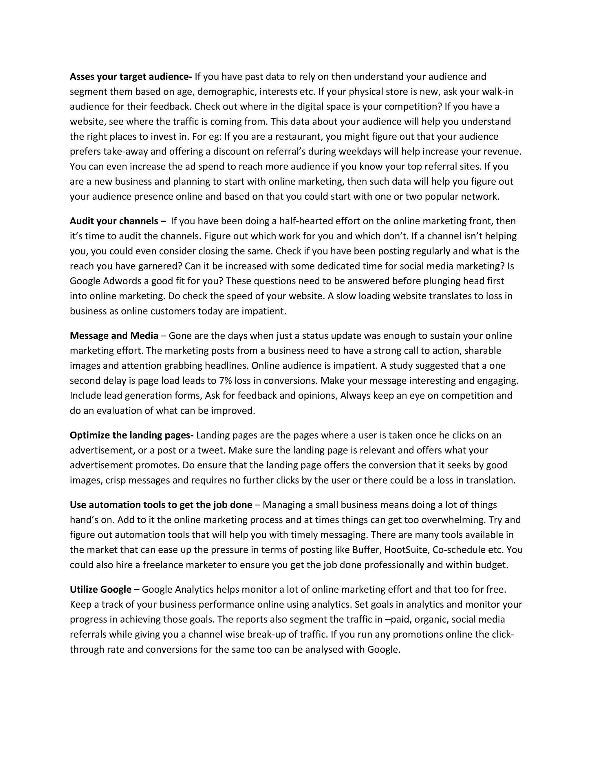 Asses your target audience- If you have past data to rely on then understand your audience and
segment them based on age, demographic, interests etc. If your physical store is new, ask your walk-in
audience for their feedback. Check out where in the digital space is your competition? If you have a
website, see where the traffic is coming from. This data about your audience will help you understand
the right places to invest in. For eg: If you are a restaurant, you might figure out that your audience
prefers take-away and offering a discount on referral’s during weekdays will help increase your revenue.
You can even increase the ad spend to reach more audience if you know your top referral sites. If you
are a new business and planning to start with online marketing, then such data will help you figure out
your audience presence online and based on that you could start with one or two popular network.
Audit your channels – If you have been doing a half-hearted effort on the online marketing front, then
it’s time to audit the channels. Figure out which work for you and which don’t. If a channel isn’t helping
you, you could even consider closing the same. Check if you have been posting regularly and what is the
reach you have garnered? Can it be increased with some dedicated time for social media marketing? Is
Google Adwords a good fit for you? These questions need to be answered before plunging head first
into online marketing. Do check the speed of your website. A slow loading website translates to loss in
business as online customers today are impatient.
Message and Media – Gone are the days when just a status update was enough to sustain your online
marketing effort. The marketing posts from a business need to have a strong call to action, sharable
images and attention grabbing headlines. Online audience is impatient. A study suggested that a one
second delay is page load leads to 7% loss in conversions. Make your message interesting and engaging.
Include lead generation forms, Ask for feedback and opinions, Always keep an eye on competition and
do an evaluation of what can be improved.
Optimize the landing pages- Landing pages are the pages where a user is taken once he clicks on an
advertisement, or a post or a tweet. Make sure the landing page is relevant and offers what your
advertisement promotes. Do ensure that the landing page offers the conversion that it seeks by good
images, crisp messages and requires no further clicks by the user or there could be a loss in translation.
Use automation tools to get the job done – Managing a small business means doing a lot of things
hand’s on. Add to it the online marketing process and at times things can get too overwhelming. Try and
figure out automation tools that will help you with timely messaging. There are many tools available in
the market that can ease up the pressure in terms of posting like Buffer, HootSuite, Co-schedule etc. You
could also hire a freelance marketer to ensure you get the job done professionally and within budget.
Utilize Google – Google Analytics helps monitor a lot of online marketing effort and that too for free.
Keep a track of your business performance online using analytics. Set goals in analytics and monitor your
progress in achieving those goals. The reports also segment the traffic in –paid, organic, social media
referrals while giving you a channel wise break-up of traffic. If you run any promotions online the click-
through rate and conversions for the same too can be analysed with Google.
 
