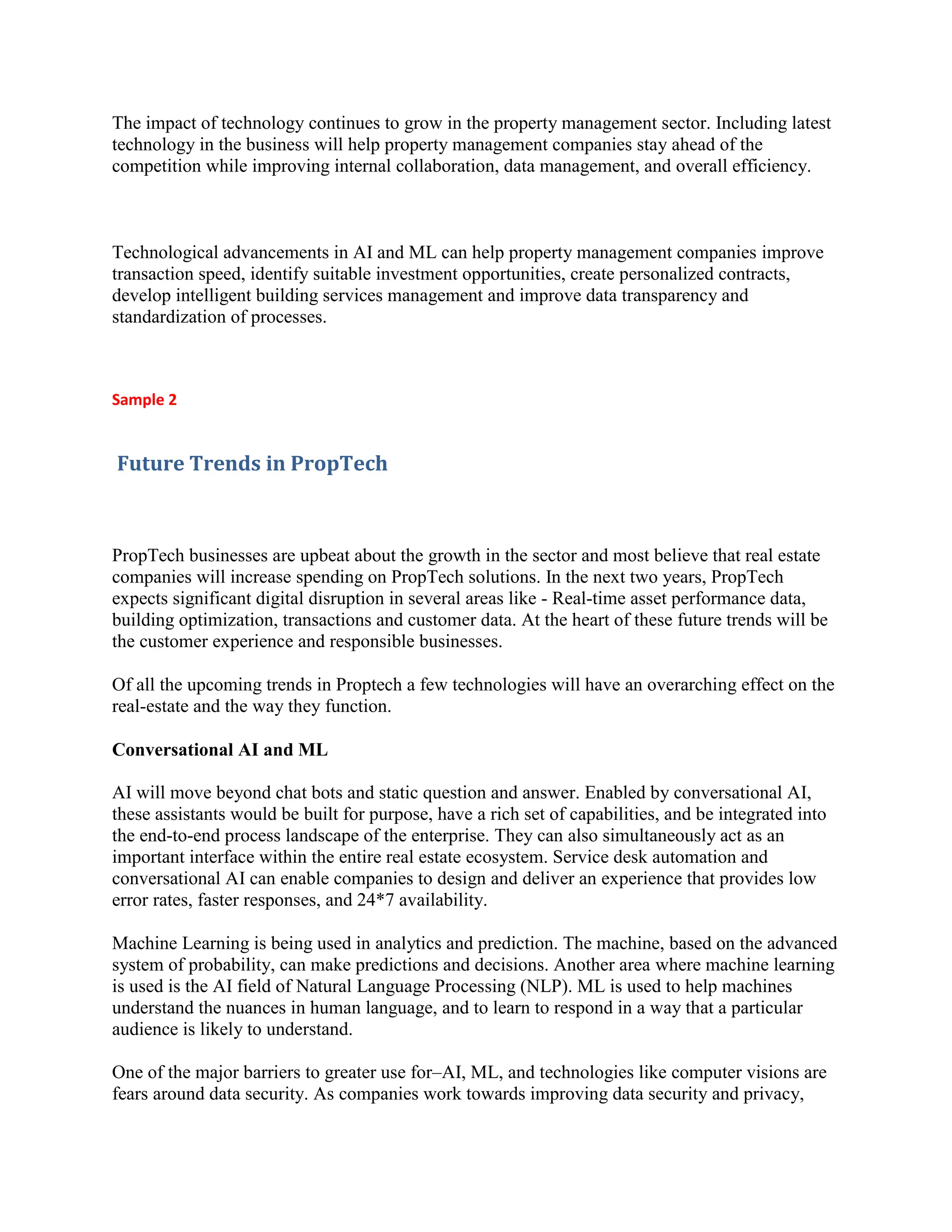 The impact of technology continues to grow in the property management sector. Including latest
technology in the business will help property management companies stay ahead of the
competition while improving internal collaboration, data management, and overall efficiency.
Technological advancements in AI and ML can help property management companies improve
transaction speed, identify suitable investment opportunities, create personalized contracts,
develop intelligent building services management and improve data transparency and
standardization of processes.
Sample 2
Future Trends in PropTech
PropTech businesses are upbeat about the growth in the sector and most believe that real estate
companies will increase spending on PropTech solutions. In the next two years, PropTech
expects significant digital disruption in several areas like - Real-time asset performance data,
building optimization, transactions and customer data. At the heart of these future trends will be
the customer experience and responsible businesses.
Of all the upcoming trends in Proptech a few technologies will have an overarching effect on the
real-estate and the way they function.
Conversational AI and ML
AI will move beyond chat bots and static question and answer. Enabled by conversational AI,
these assistants would be built for purpose, have a rich set of capabilities, and be integrated into
the end-to-end process landscape of the enterprise. They can also simultaneously act as an
important interface within the entire real estate ecosystem. Service desk automation and
conversational AI can enable companies to design and deliver an experience that provides low
error rates, faster responses, and 24*7 availability.
Machine Learning is being used in analytics and prediction. The machine, based on the advanced
system of probability, can make predictions and decisions. Another area where machine learning
is used is the AI field of Natural Language Processing (NLP). ML is used to help machines
understand the nuances in human language, and to learn to respond in a way that a particular
audience is likely to understand.
One of the major barriers to greater use for–AI, ML, and technologies like computer visions are
fears around data security. As companies work towards improving data security and privacy,
 