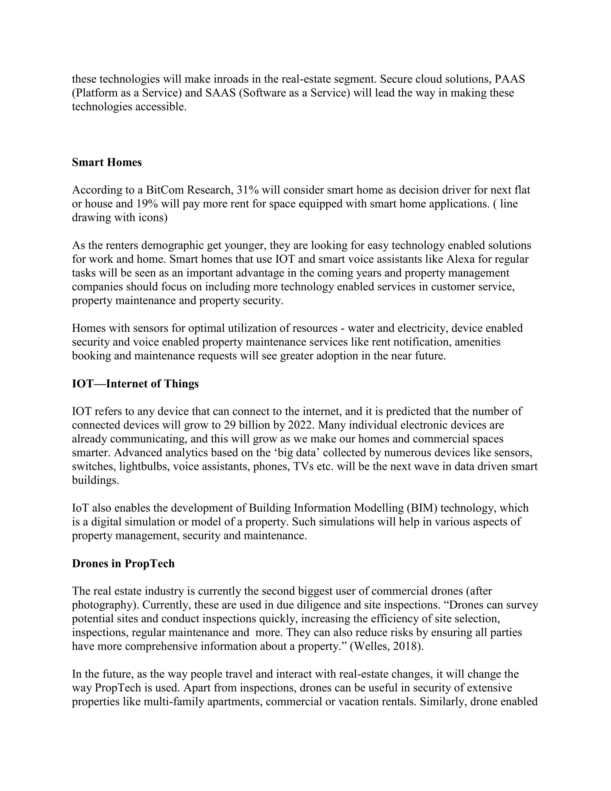 these technologies will make inroads in the real-estate segment. Secure cloud solutions, PAAS
(Platform as a Service) and SAAS (Software as a Service) will lead the way in making these
technologies accessible.
Smart Homes
According to a BitCom Research, 31% will consider smart home as decision driver for next flat
or house and 19% will pay more rent for space equipped with smart home applications. ( line
drawing with icons)
As the renters demographic get younger, they are looking for easy technology enabled solutions
for work and home. Smart homes that use IOT and smart voice assistants like Alexa for regular
tasks will be seen as an important advantage in the coming years and property management
companies should focus on including more technology enabled services in customer service,
property maintenance and property security.
Homes with sensors for optimal utilization of resources - water and electricity, device enabled
security and voice enabled property maintenance services like rent notification, amenities
booking and maintenance requests will see greater adoption in the near future.
IOT—Internet of Things
IOT refers to any device that can connect to the internet, and it is predicted that the number of
connected devices will grow to 29 billion by 2022. Many individual electronic devices are
already communicating, and this will grow as we make our homes and commercial spaces
smarter. Advanced analytics based on the ‘big data’ collected by numerous devices like sensors,
switches, lightbulbs, voice assistants, phones, TVs etc. will be the next wave in data driven smart
buildings.
IoT also enables the development of Building Information Modelling (BIM) technology, which
is a digital simulation or model of a property. Such simulations will help in various aspects of
property management, security and maintenance.
Drones in PropTech
The real estate industry is currently the second biggest user of commercial drones (after
photography). Currently, these are used in due diligence and site inspections. “Drones can survey
potential sites and conduct inspections quickly, increasing the efficiency of site selection,
inspections, regular maintenance and more. They can also reduce risks by ensuring all parties
have more comprehensive information about a property.” (Welles, 2018).
In the future, as the way people travel and interact with real-estate changes, it will change the
way PropTech is used. Apart from inspections, drones can be useful in security of extensive
properties like multi-family apartments, commercial or vacation rentals. Similarly, drone enabled
 