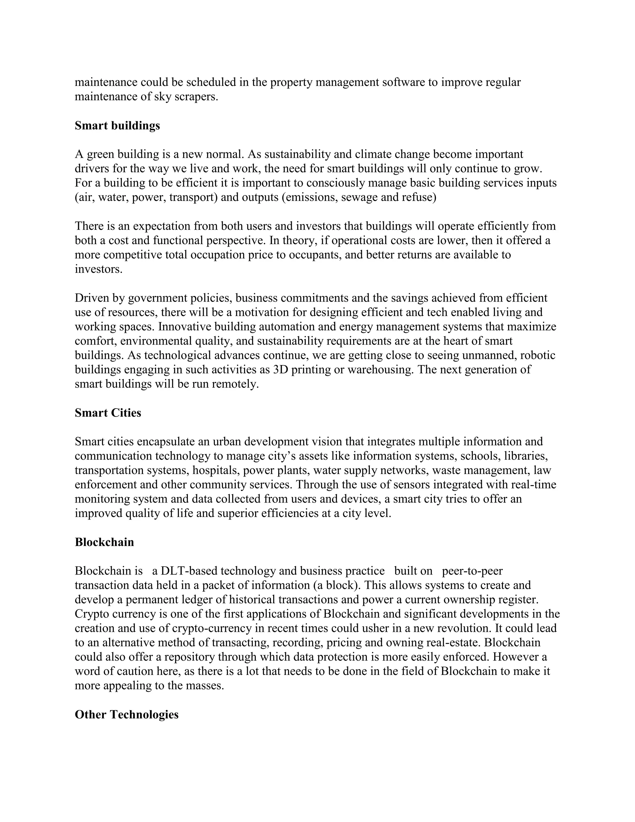 maintenance could be scheduled in the property management software to improve regular
maintenance of sky scrapers.
Smart buildings
A green building is a new normal. As sustainability and climate change become important
drivers for the way we live and work, the need for smart buildings will only continue to grow.
For a building to be efficient it is important to consciously manage basic building services inputs
(air, water, power, transport) and outputs (emissions, sewage and refuse)
There is an expectation from both users and investors that buildings will operate efficiently from
both a cost and functional perspective. In theory, if operational costs are lower, then it offered a
more competitive total occupation price to occupants, and better returns are available to
investors.
Driven by government policies, business commitments and the savings achieved from efficient
use of resources, there will be a motivation for designing efficient and tech enabled living and
working spaces. Innovative building automation and energy management systems that maximize
comfort, environmental quality, and sustainability requirements are at the heart of smart
buildings. As technological advances continue, we are getting close to seeing unmanned, robotic
buildings engaging in such activities as 3D printing or warehousing. The next generation of
smart buildings will be run remotely.
Smart Cities
Smart cities encapsulate an urban development vision that integrates multiple information and
communication technology to manage city’s assets like information systems, schools, libraries,
transportation systems, hospitals, power plants, water supply networks, waste management, law
enforcement and other community services. Through the use of sensors integrated with real-time
monitoring system and data collected from users and devices, a smart city tries to offer an
improved quality of life and superior efficiencies at a city level.
Blockchain
Blockchain is a DLT-based technology and business practice built on peer-to-peer
transaction data held in a packet of information (a block). This allows systems to create and
develop a permanent ledger of historical transactions and power a current ownership register.
Crypto currency is one of the first applications of Blockchain and significant developments in the
creation and use of crypto-currency in recent times could usher in a new revolution. It could lead
to an alternative method of transacting, recording, pricing and owning real-estate. Blockchain
could also offer a repository through which data protection is more easily enforced. However a
word of caution here, as there is a lot that needs to be done in the field of Blockchain to make it
more appealing to the masses.
Other Technologies
 