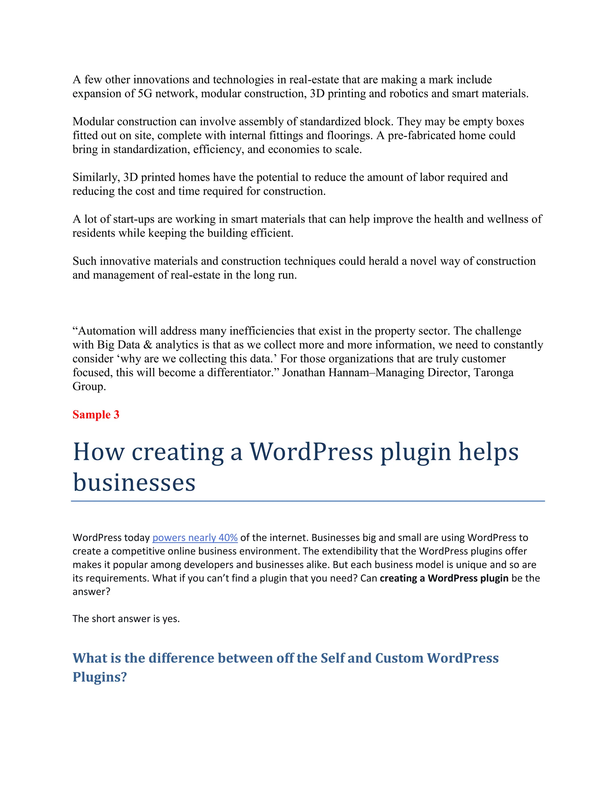 A few other innovations and technologies in real-estate that are making a mark include
expansion of 5G network, modular construction, 3D printing and robotics and smart materials.
Modular construction can involve assembly of standardized block. They may be empty boxes
fitted out on site, complete with internal fittings and floorings. A pre-fabricated home could
bring in standardization, efficiency, and economies to scale.
Similarly, 3D printed homes have the potential to reduce the amount of labor required and
reducing the cost and time required for construction.
A lot of start-ups are working in smart materials that can help improve the health and wellness of
residents while keeping the building efficient.
Such innovative materials and construction techniques could herald a novel way of construction
and management of real-estate in the long run.
“Automation will address many inefficiencies that exist in the property sector. The challenge
with Big Data & analytics is that as we collect more and more information, we need to constantly
consider ‘why are we collecting this data.’ For those organizations that are truly customer
focused, this will become a differentiator.” Jonathan Hannam–Managing Director, Taronga
Group.
Sample 3
How creating a WordPress plugin helps
businesses
WordPress today powers nearly 40% of the internet. Businesses big and small are using WordPress to
create a competitive online business environment. The extendibility that the WordPress plugins offer
makes it popular among developers and businesses alike. But each business model is unique and so are
its requirements. What if you can’t find a plugin that you need? Can creating a WordPress plugin be the
answer?
The short answer is yes.
What is the difference between off the Self and Custom WordPress
Plugins?
 