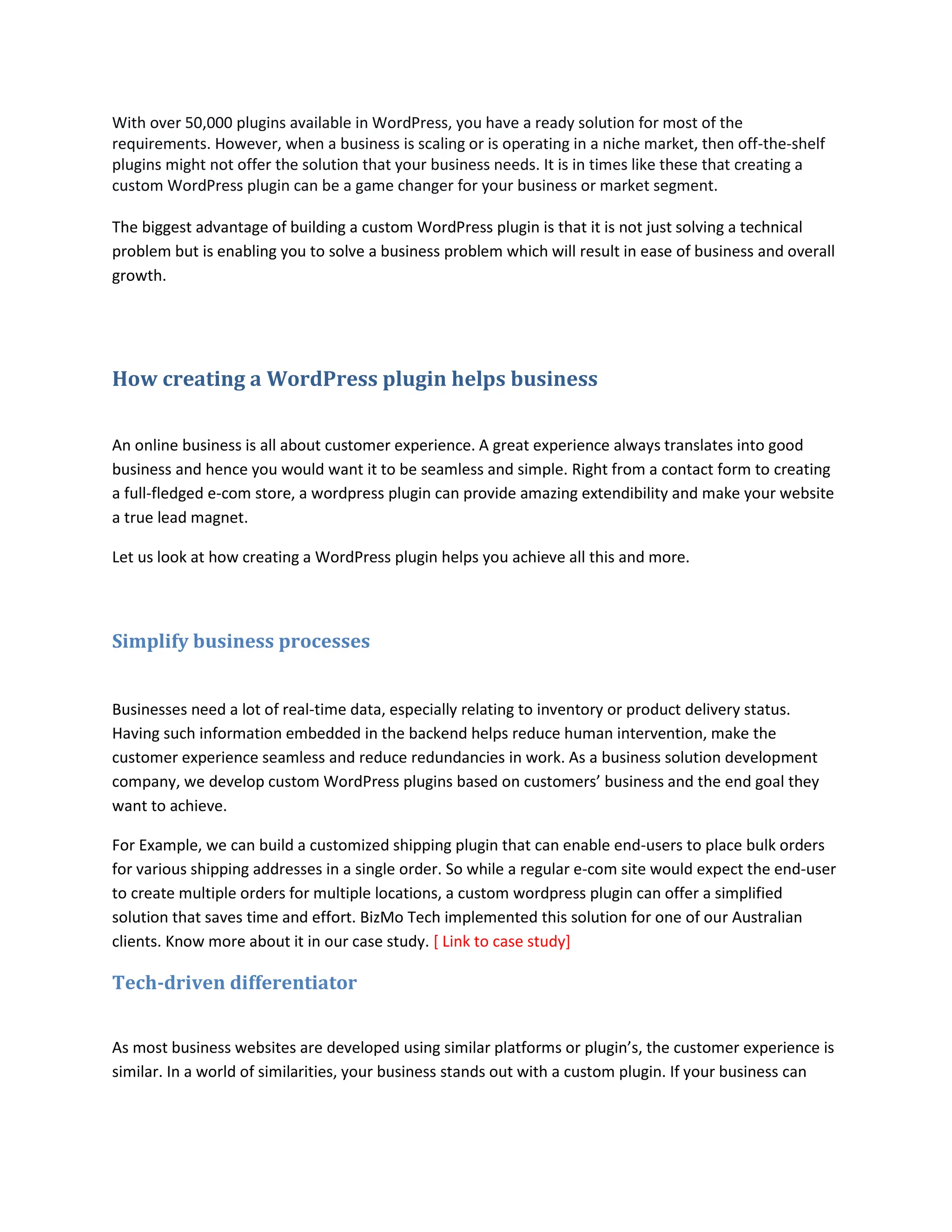 With over 50,000 plugins available in WordPress, you have a ready solution for most of the
requirements. However, when a business is scaling or is operating in a niche market, then off-the-shelf
plugins might not offer the solution that your business needs. It is in times like these that creating a
custom WordPress plugin can be a game changer for your business or market segment.
The biggest advantage of building a custom WordPress plugin is that it is not just solving a technical
problem but is enabling you to solve a business problem which will result in ease of business and overall
growth.
How creating a WordPress plugin helps business
An online business is all about customer experience. A great experience always translates into good
business and hence you would want it to be seamless and simple. Right from a contact form to creating
a full-fledged e-com store, a wordpress plugin can provide amazing extendibility and make your website
a true lead magnet.
Let us look at how creating a WordPress plugin helps you achieve all this and more.
Simplify business processes
Businesses need a lot of real-time data, especially relating to inventory or product delivery status.
Having such information embedded in the backend helps reduce human intervention, make the
customer experience seamless and reduce redundancies in work. As a business solution development
company, we develop custom WordPress plugins based on customers’ business and the end goal they
want to achieve.
For Example, we can build a customized shipping plugin that can enable end-users to place bulk orders
for various shipping addresses in a single order. So while a regular e-com site would expect the end-user
to create multiple orders for multiple locations, a custom wordpress plugin can offer a simplified
solution that saves time and effort. BizMo Tech implemented this solution for one of our Australian
clients. Know more about it in our case study. [ Link to case study]
Tech-driven differentiator
As most business websites are developed using similar platforms or plugin’s, the customer experience is
similar. In a world of similarities, your business stands out with a custom plugin. If your business can
 