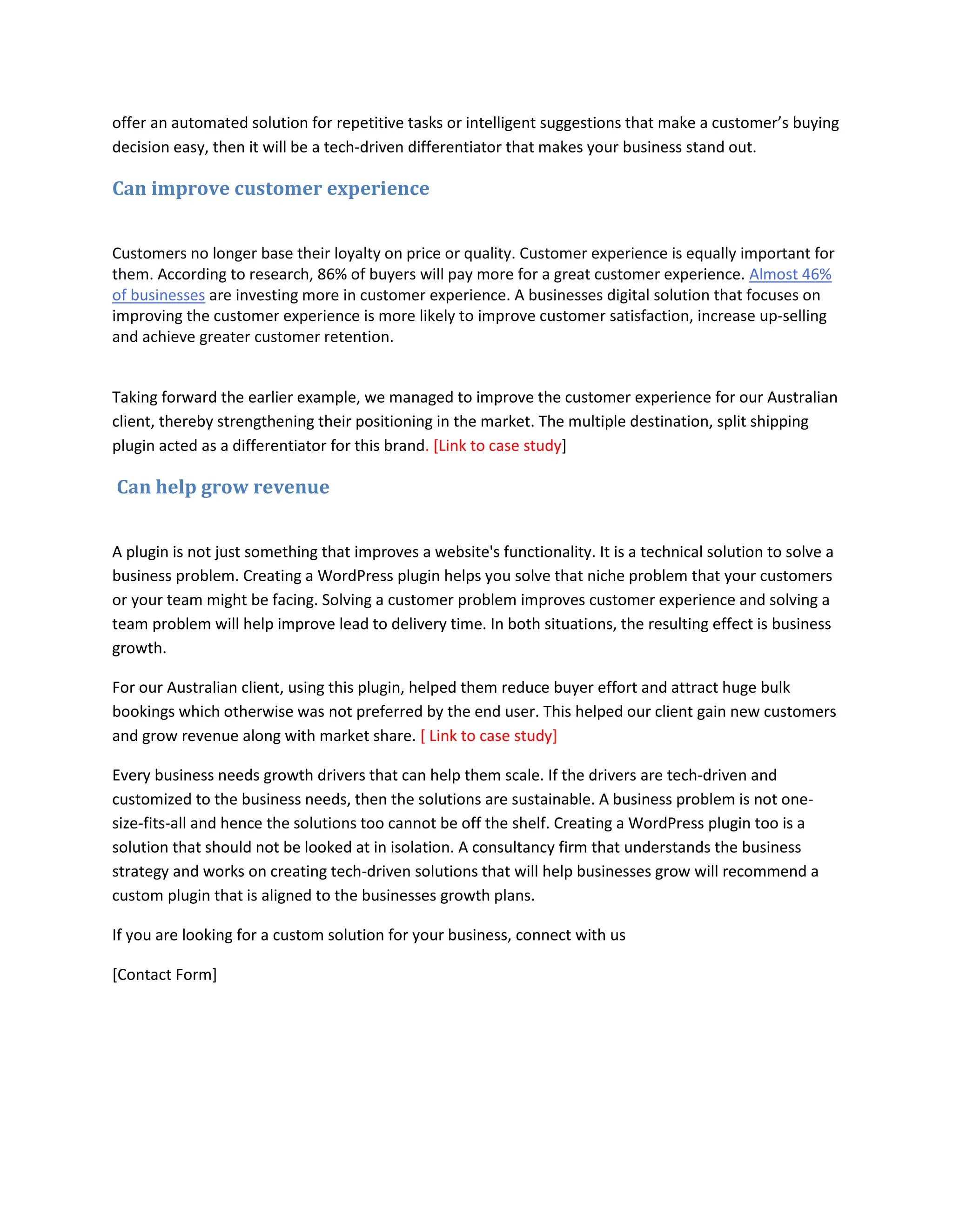 offer an automated solution for repetitive tasks or intelligent suggestions that make a customer’s buying
decision easy, then it will be a tech-driven differentiator that makes your business stand out.
Can improve customer experience
Customers no longer base their loyalty on price or quality. Customer experience is equally important for
them. According to research, 86% of buyers will pay more for a great customer experience. Almost 46%
of businesses are investing more in customer experience. A businesses digital solution that focuses on
improving the customer experience is more likely to improve customer satisfaction, increase up-selling
and achieve greater customer retention.
Taking forward the earlier example, we managed to improve the customer experience for our Australian
client, thereby strengthening their positioning in the market. The multiple destination, split shipping
plugin acted as a differentiator for this brand. [Link to case study]
Can help grow revenue
A plugin is not just something that improves a website's functionality. It is a technical solution to solve a
business problem. Creating a WordPress plugin helps you solve that niche problem that your customers
or your team might be facing. Solving a customer problem improves customer experience and solving a
team problem will help improve lead to delivery time. In both situations, the resulting effect is business
growth.
For our Australian client, using this plugin, helped them reduce buyer effort and attract huge bulk
bookings which otherwise was not preferred by the end user. This helped our client gain new customers
and grow revenue along with market share. [ Link to case study]
Every business needs growth drivers that can help them scale. If the drivers are tech-driven and
customized to the business needs, then the solutions are sustainable. A business problem is not one-
size-fits-all and hence the solutions too cannot be off the shelf. Creating a WordPress plugin too is a
solution that should not be looked at in isolation. A consultancy firm that understands the business
strategy and works on creating tech-driven solutions that will help businesses grow will recommend a
custom plugin that is aligned to the businesses growth plans.
If you are looking for a custom solution for your business, connect with us
[Contact Form]
 