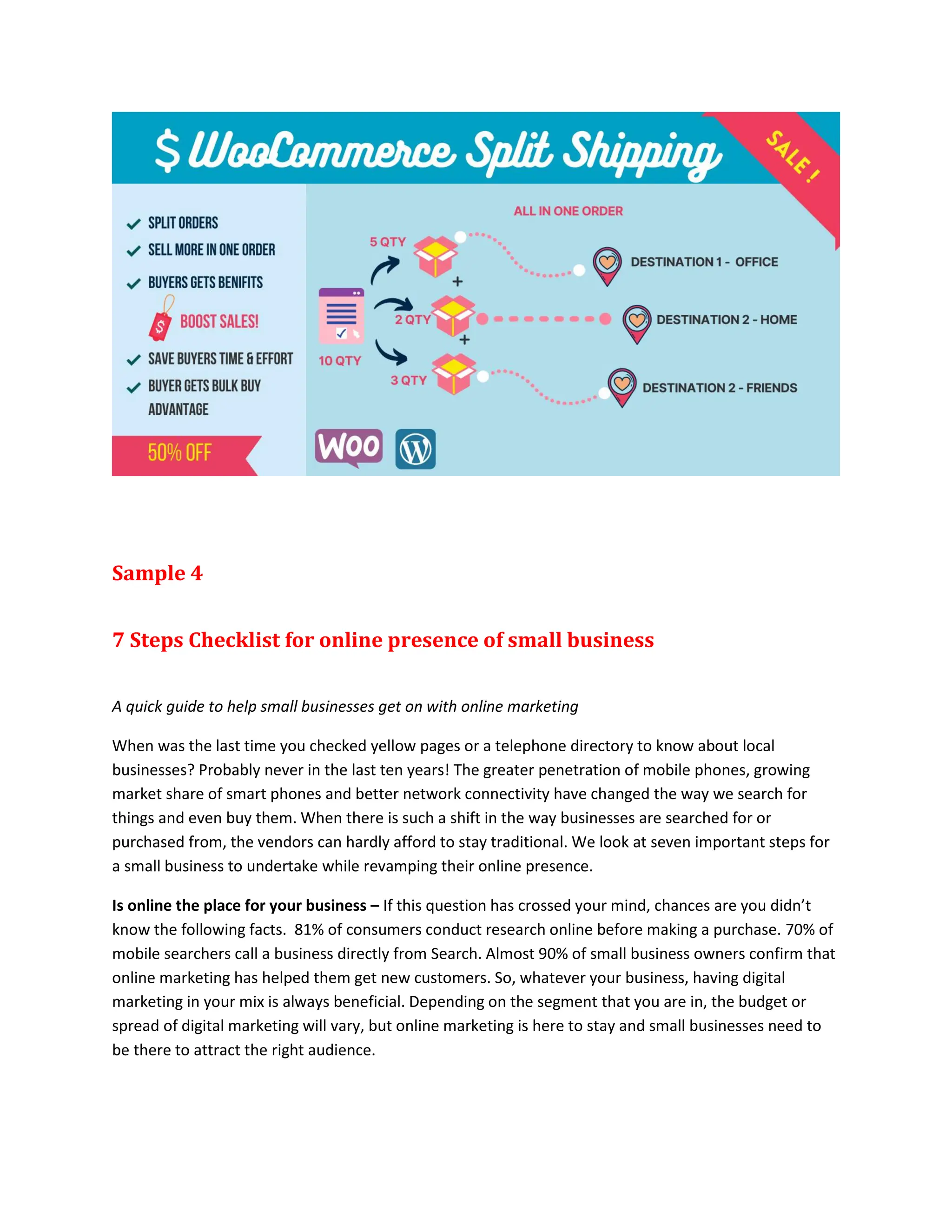 Sample 4
7 Steps Checklist for online presence of small business
A quick guide to help small businesses get on with online marketing
When was the last time you checked yellow pages or a telephone directory to know about local
businesses? Probably never in the last ten years! The greater penetration of mobile phones, growing
market share of smart phones and better network connectivity have changed the way we search for
things and even buy them. When there is such a shift in the way businesses are searched for or
purchased from, the vendors can hardly afford to stay traditional. We look at seven important steps for
a small business to undertake while revamping their online presence.
Is online the place for your business – If this question has crossed your mind, chances are you didn’t
know the following facts. 81% of consumers conduct research online before making a purchase. 70% of
mobile searchers call a business directly from Search. Almost 90% of small business owners confirm that
online marketing has helped them get new customers. So, whatever your business, having digital
marketing in your mix is always beneficial. Depending on the segment that you are in, the budget or
spread of digital marketing will vary, but online marketing is here to stay and small businesses need to
be there to attract the right audience.
 