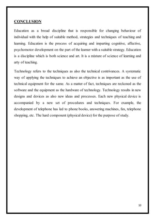 10
CONCLUSION
Education as a broad discipline that is responsible for changing behaviour of
individual with the help of suitable method, strategies and techniques of teaching and
learning. Education is the process of acquiring and imparting cognitive, affective,
psychomotor development on the part of the learner with a suitable strategy. Education
is a discipline which is both science and art. It is a mixture of science of learning and
arty of teaching.
Technology refers to the techniques as also the technical contrivances. A systematic
way of applying the techniques to achieve an objective is as important as the use of
technical equipment for the same. As a matter of fact, techniques are reckoned as the
software and the equipment as the hardware of technology. Technology results in new
designs and devices as also new ideas and processes. Each new physical device is
accompanied by a new set of procedures and techniques. For example, the
development of telephone has led to phone books, answering machines, fax, telephone
shopping, etc. The hard component (physical device) for the purpose of study.
 