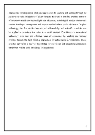 3
emphasizes communication skills and approaches to teaching and learning through the
judicious use and integration of diverse media. Scholars in the field examine the uses
of innovative media and technologies for education, examining all aspects from direct
student learning to management and impacts on institutions. As in all forms of applied
technology, the field studies how theoretical knowledge and scientific principles can
be applied to problems that arise in a social context. Practitioners in educational
technology seek new and effective ways of organizing the teaching and learning
process through the best possible application of technological developments. These
activities rely upon a body of knowledge for successful and ethical implementation,
rather than routine tasks or isolated technical skills.
 