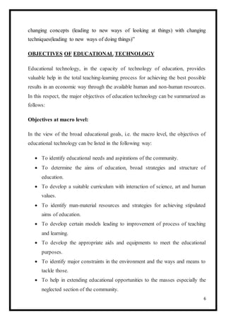 6
changing concepts (leading to new ways of looking at things) with changing
techniques(leading to new ways of doing things)”
OBJECTIVES OF EDUCATIONAL TECHNOLOGY
Educational technology, in the capacity of technology of education, provides
valuable help in the total teaching-learning process for achieving the best possible
results in an economic way through the available human and non-human resources.
In this respect, the major objectives of education technology can be summarized as
follows:
Objectives at macro level:
In the view of the broad educational goals, i.e. the macro level, the objectives of
educational technology can be listed in the following way:
 To identify educational needs and aspirations of the community.
 To determine the aims of education, broad strategies and structure of
education.
 To develop a suitable curriculum with interaction of science, art and human
values.
 To identify man-material resources and strategies for achieving stipulated
aims of education.
 To develop certain models leading to improvement of process of teaching
and learning.
 To develop the appropriate aids and equipments to meet the educational
purposes.
 To identify major constraints in the environment and the ways and means to
tackle those.
 To help in extending educational opportunities to the masses especially the
neglected section of the community.
 