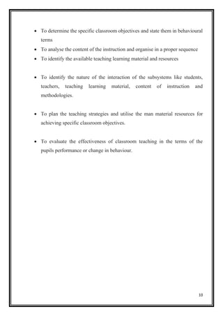 10
• To determine the specific classroom objectives and state them in behavioural
terms
• To analyse the content of the instruction and organise in a proper sequence
• To identify the available teaching learning material and resources
• To identify the nature of the interaction of the subsystems like students,
teachers, teaching learning material, content of instruction and
methodologies.
• To plan the teaching strategies and utilise the man material resources for
achieving specific classroom objectives.
• To evaluate the effectiveness of classroom teaching in the terms of the
pupils performance or change in behaviour.
 