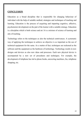 13
CONCLUSION
Education as a broad discipline that is responsible for changing behaviour of
individual with the help of suitable method, strategies and techniques of teaching and
learning. Education is the process of acquiring and imparting cognitive, affective,
psychomotor development on the part of the learner with a suitable strategy. Education
is a discipline which is both science and art. It is a mixture of science of learning and
arty of teaching.
Technology refers to the techniques as also the technical contrivances. A systematic
way of applying the techniques to achieve an objective is as important as the use of
technical equipment for the same. As a matter of fact, techniques are reckoned as the
software and the equipment as the hardware of technology. Technology results in new
designs and devices as also new ideas and processes. Each new physical device is
accompanied by a new set of procedures and techniques. For example, the
development of telephone has led to phone books, answering machines, fax, telephone
shopping, etc.
 