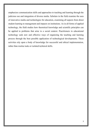 3
emphasizes communication skills and approaches to teaching and learning through the
judicious use and integration of diverse media. Scholars in the field examine the uses
of innovative media and technologies for education, examining all aspects from direct
student learning to management and impacts on institutions. As in all forms of applied
technology, the field studies how theoretical knowledge and scientific principles can
be applied to problems that arise in a social context. Practitioners in educational
technology seek new and effective ways of organizing the teaching and learning
process through the best possible application of technological developments. These
activities rely upon a body of knowledge for successful and ethical implementation,
rather than routine tasks or isolated technical skills.
 