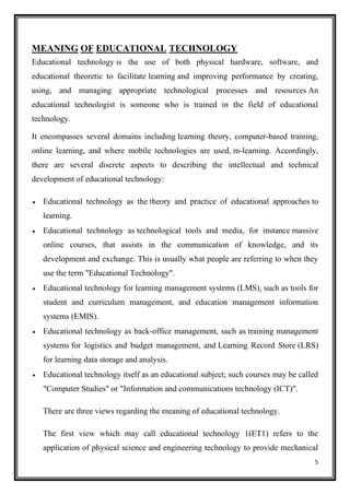 5
MEANING OF EDUCATIONAL TECHNOLOGY
Educational technology is the use of both physical hardware, software, and
educational theoretic to facilitate learning and improving performance by creating,
using, and managing appropriate technological processes and resources An
educational technologist is someone who is trained in the field of educational
technology.
It encompasses several domains including learning theory, computer-based training,
online learning, and where mobile technologies are used, m-learning. Accordingly,
there are several discrete aspects to describing the intellectual and technical
development of educational technology:
• Educational technology as the theory and practice of educational approaches to
learning.
• Educational technology as technological tools and media, for instance massive
online courses, that assists in the communication of knowledge, and its
development and exchange. This is usually what people are referring to when they
use the term "Educational Technology".
• Educational technology for learning management systems (LMS), such as tools for
student and curriculum management, and education management information
systems (EMIS).
• Educational technology as back-office management, such as training management
systems for logistics and budget management, and Learning Record Store (LRS)
for learning data storage and analysis.
• Educational technology itself as an educational subject; such courses may be called
"Computer Studies" or "Information and communications technology (ICT)".
There are three views regarding the meaning of educational technology.
The first view which may call educational technology 1(ET1) refers to the
application of physical science and engineering technology to provide mechanical
 