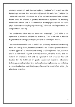 6
or electromechanically tools, instrumentation or ‘hardware’ which can be used for
instructional purposes. This is the view of James O Fin and others (1960) for the
‘audiovisual education’ movement and by the electronic communication industry.
in this sense, the reference is generally to the use of equipment for presenting
instructional material such as still and motion picture projectors( silent and sound
),tape recorders(including language laboratory), television, teaching machines and
computer based teaching.
The second view which may call educational technology 2 (ET2) refers to the
application of scientific principles to instruction. This is the view of Skinner,
Gagne and others .Here psychological principles of learning are stressed.
The third and the modern view of educational technology 3 (ET3) as described by
Davis and Hartley (1972), incorporates both ET1 and ET2 through application of a
“system approach” to education and training. According to this view, education
should be considered a system in which machines, materials, media, men and
methods are interrelated parts and are organized in such a way as they work
together for the fulfillment of specific educational objectives. Educational
technology, according to this view, implies planning, implementing and evaluating
a system in education according to scientific principles so as to best achieve the
educational objectives.
 