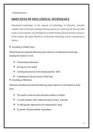 8
learning process.
OBJECTIVES OF EDUCATIONAL TECHNOLOGY
Educational technology, in the capacity of technology of education, provides
valuable help in the total teaching-learning process for achieving the best possible
results in an economic way through the available human and non-human resources.
In this respect, the major objectives of education technology can be summarized as
follows:
• According to Hillard Jason,
Hillard Jason has stated the following major objectives of educational technology
keeping the teachers in view.
➢ Transmitting information.
➢ Serving as a role model.
➢ Assisting the practical of developing specific skills.
➢ Contribution to the provision of field back.
• According to Mckenzie,
Mckenzie and others has stated the following major objectives with students as focal
point.
➢ The needs to reach out took maximum number of student.
➢ To reach out them with a improved range learning materials.
➢ To offer greater opportunities for independence study.
➢ To permit a limited students respondance.
 