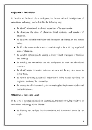 9
Objectives at macro level:
In the view of the broad educational goals, i.e. the macro level, the objectives of
educational technology can be listed in the following way:
• To identify educational needs and aspirations of the community.
• To determine the aims of education, broad strategies and structure of
education.
• To develop a suitable curriculum with interaction of science, art and human
values.
• To identify man-material resources and strategies for achieving stipulated
aims of education.
• To develop certain models leading to improvement of process of teaching
and learning.
• To develop the appropriate aids and equipments to meet the educational
purposes.
• To identify major constraints in the environment and the ways and means to
tackle those.
• To help in extending educational opportunities to the masses especially the
neglected section of the community.
• To manage the all educational system covering planning implementation and
evaluation phases.
Objectives at the Micro Level:
In the view of the specific classroom teaching, i.e. the micro level, the objectives of
educational technology are as follows:
• To identify and analyse the characteristics and educational needs of the
pupils.
 