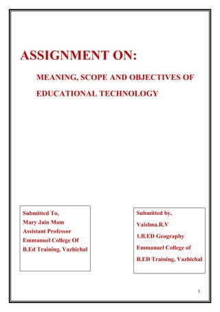 1
ASSIGNMENT ON:
MEANING, SCOPE AND OBJECTIVES OF
EDUCATIONAL TECHNOLOGY
Submitted To,
Mary Jain Mam
Assistant Professor
Emmanuel College Of
B.Ed Training, Vazhichal
Submitted by,
Vaishna.R.V
1.B.ED Geography
Emmanuel College of
B.ED Training, Vazhichal
 