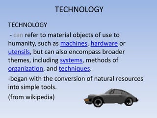 TECHNOLOGY
TECHNOLOGY
- can refer to material objects of use to
humanity, such as machines, hardware or
utensils, but can also encompass broader
themes, including systems, methods of
organization, and techniques.
-began with the conversion of natural resources
into simple tools.
(from wikipedia)
 