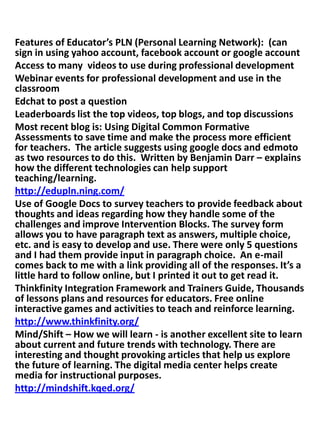 Features of Educator’s PLN (Personal Learning Network): (can
sign in using yahoo account, facebook account or google account
Access to many videos to use during professional development
Webinar events for professional development and use in the
classroom
Edchat to post a question
Leaderboards list the top videos, top blogs, and top discussions
Most recent blog is: Using Digital Common Formative
Assessments to save time and make the process more efficient
for teachers. The article suggests using google docs and edmoto
as two resources to do this. Written by Benjamin Darr – explains
how the different technologies can help support
teaching/learning.
http://edupln.ning.com/
Use of Google Docs to survey teachers to provide feedback about
thoughts and ideas regarding how they handle some of the
challenges and improve Intervention Blocks. The survey form
allows you to have paragraph text as answers, multiple choice,
etc. and is easy to develop and use. There were only 5 questions
and I had them provide input in paragraph choice. An e-mail
comes back to me with a link providing all of the responses. It’s a
little hard to follow online, but I printed it out to get read it.
Thinkfinity Integration Framework and Trainers Guide, Thousands
of lessons plans and resources for educators. Free online
interactive games and activities to teach and reinforce learning.
http://www.thinkfinity.org/
Mind/Shift – How we will learn - is another excellent site to learn
about current and future trends with technology. There are
interesting and thought provoking articles that help us explore
the future of learning. The digital media center helps create
media for instructional purposes.
http://mindshift.kqed.org/
 