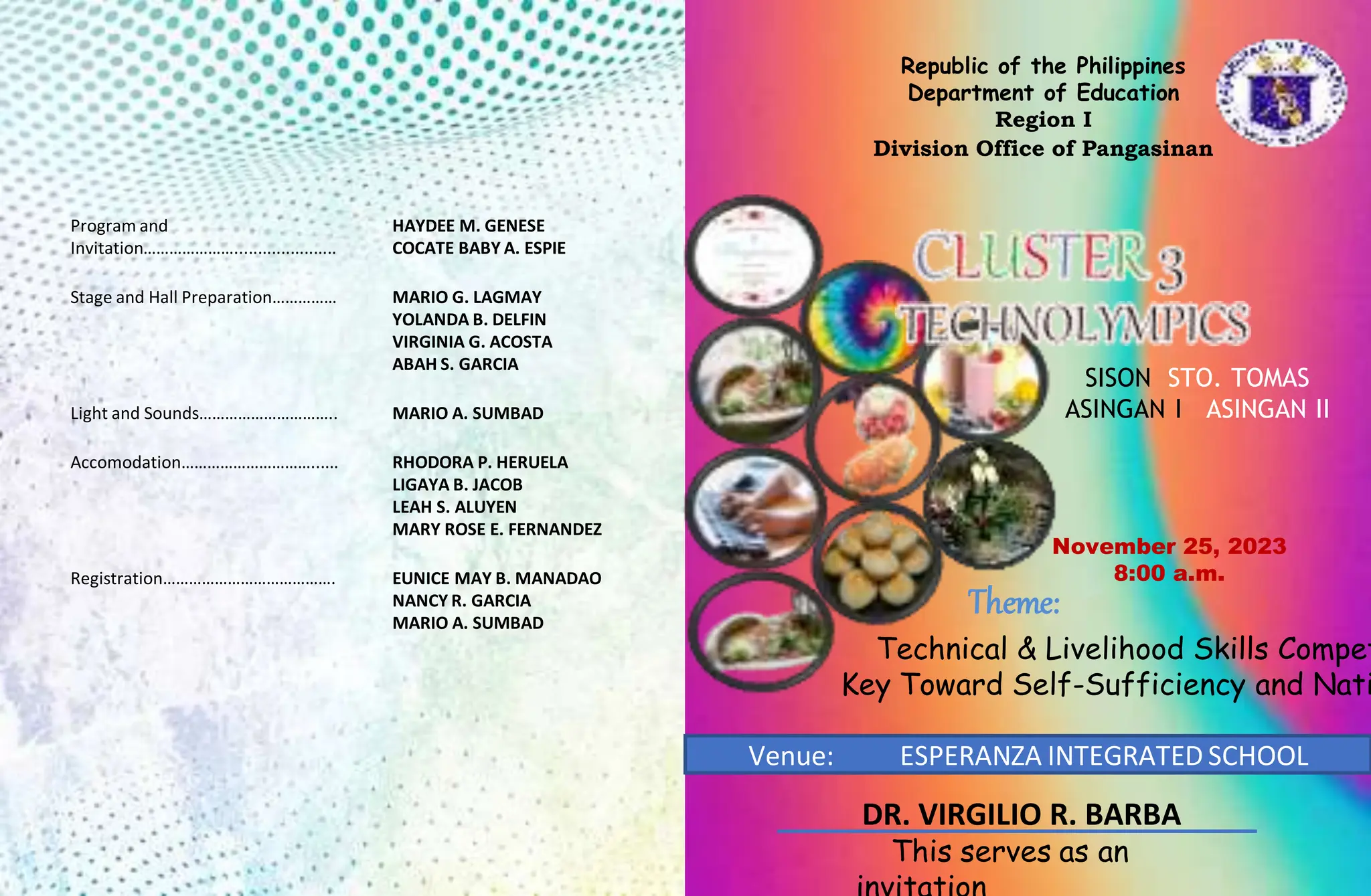 Republic of the Philippines
Department of Education
Region I
Division Office of Pangasinan
November 25, 2023
8:00 a.m.
Theme:
Technical & Livelihood Skills Compet
Key Toward Self-Sufficiency and Nati
Venue: ESPERANZA INTEGRATED SCHOOL
This serves as an
Program and
Invitation…………………......................
HAYDEE M. GENESE
COCATE BABY A. ESPIE
Stage and Hall Preparation…………… MARIO G. LAGMAY
YOLANDA B. DELFIN
VIRGINIA G. ACOSTA
ABAH S. GARCIA
Light and Sounds………………………….. MARIO A. SUMBAD
Accomodation…………………………...... RHODORA P. HERUELA
LIGAYA B. JACOB
LEAH S. ALUYEN
MARY ROSE E. FERNANDEZ
Registration…………………………………. EUNICE MAY B. MANADAO
NANCY R. GARCIA
MARIO A. SUMBAD
SISON STO. TOMAS
ASINGAN I ASINGAN II
DR. VIRGILIO R. BARBA
 