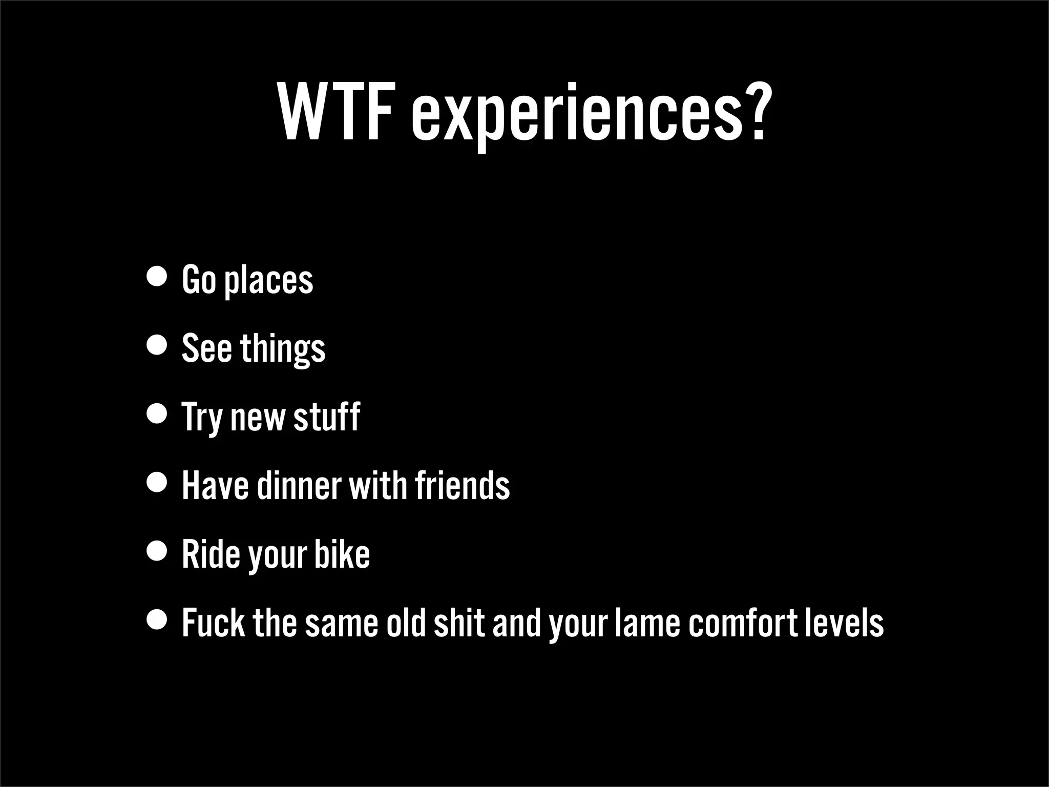 WTF experiences?
•Go places
•See things
•Try new stuff
•Have dinner with friends
•Ride your bike
•Fuck the same old shit and your lame comfort levels
 