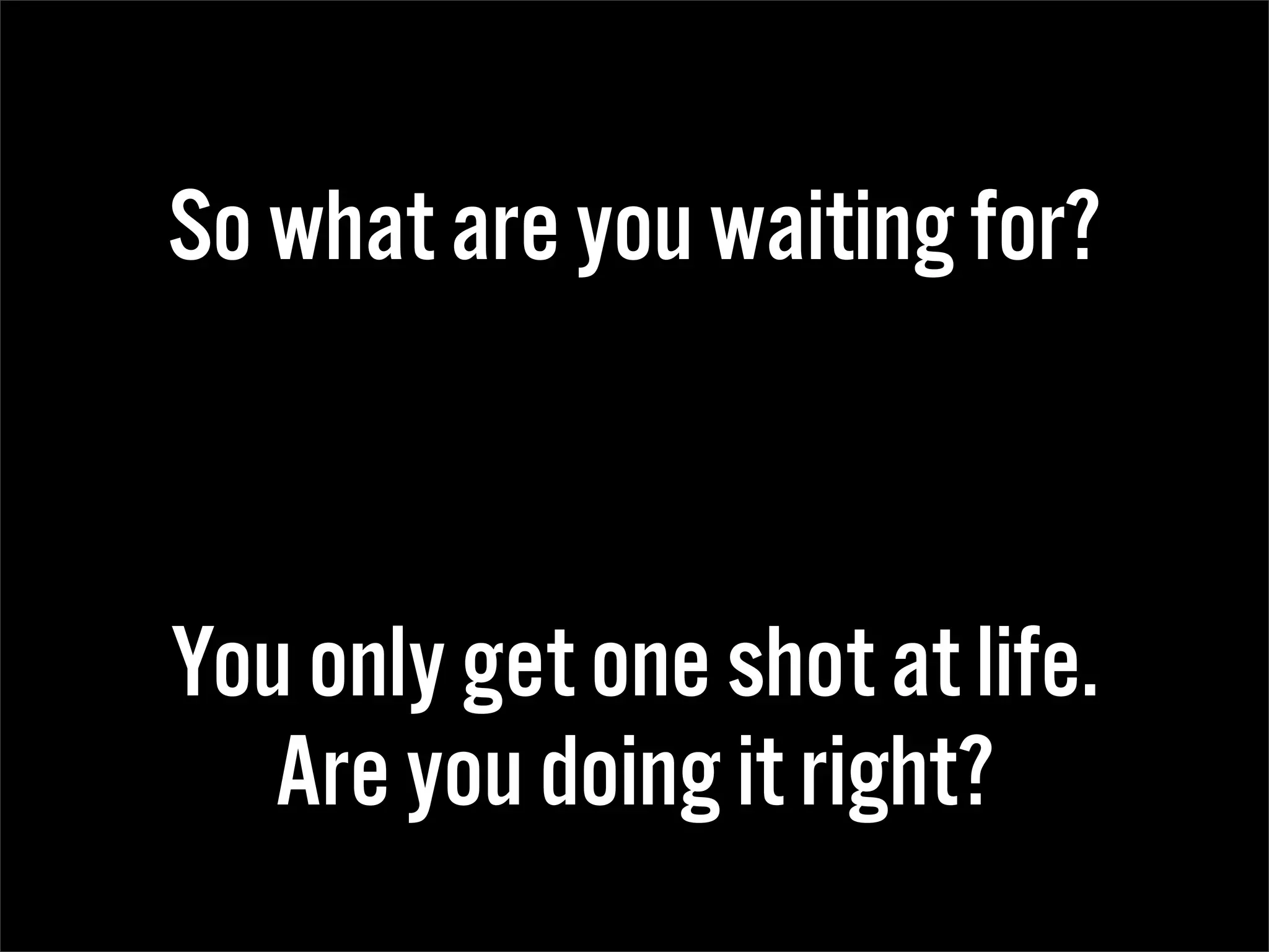 So what are you waiting for?



You only get one shot at life.
   Are you doing it right?
 
