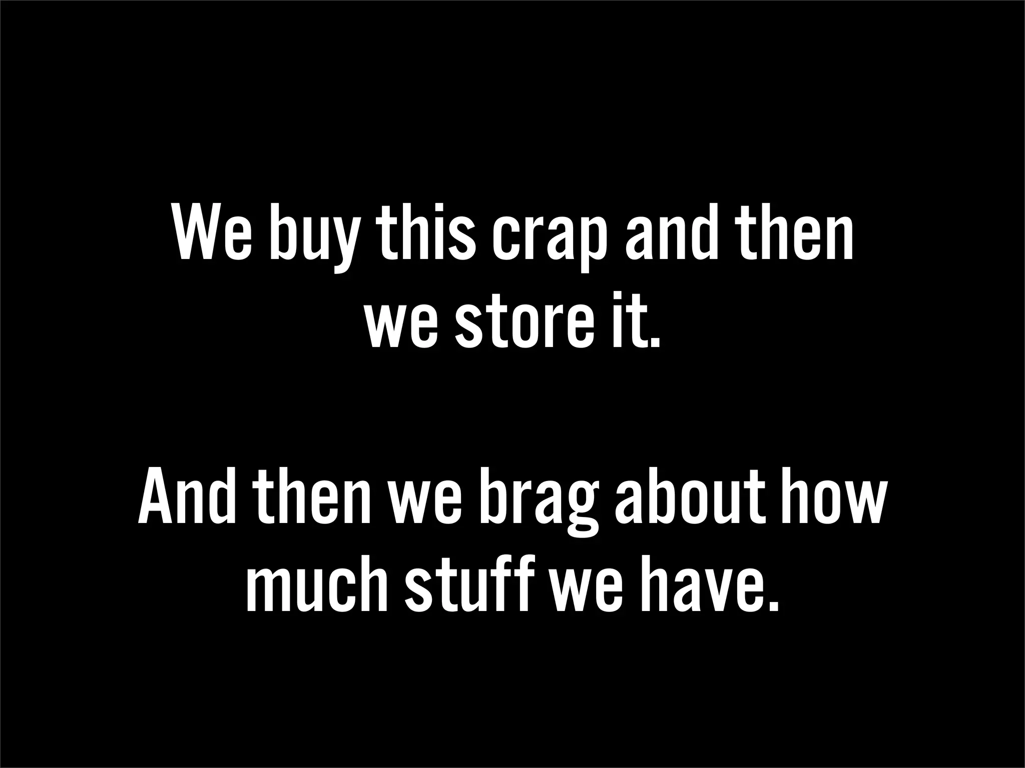 We buy this crap and then
       we store it.

And then we brag about how
   much stuff we have.
 
