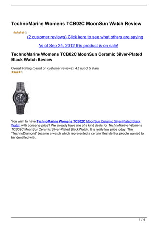 TechnoMarine Womens TCB02C MoonSun Watch Review

           (2 customer reviews) Click here to see what others are saying

                   As of Sep 24, 2012 this product is on sale!

TechnoMarine Womens TCB02C MoonSun Ceramic Silver-Plated
Black Watch Review
Overall Rating (based on customer reviews): 4.0 out of 5 stars




You wish to have TechnoMarine Womens TCB02C MoonSun Ceramic Silver-Plated Black
Watch with conserve price? We already have one of a kind deals for TechnoMarine Womens
TCB02C MoonSun Ceramic Silver-Plated Black Watch. It is really low price today. The
“TechnoDiamond” became a watch which represented a certain lifestyle that people wanted to
be identified with.




                                                                                      1/4
 