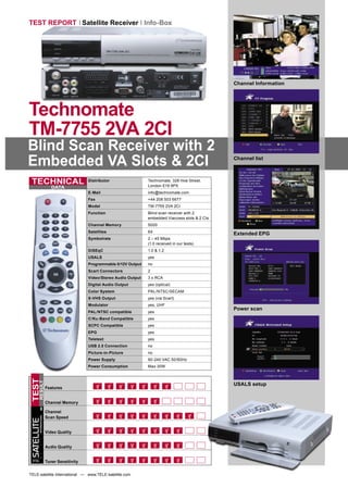 TEST REPORT Satellite Receiver Info-Box




                                                                                                          Channel Information




Technomate
TM-7755 2VA 2CI
Blind Scan Receiver with 2
Embedded VA Slots & 2CI                                                                                   Channel list



 TECHNICAL                                  Distributor                 Technomate, 328 Hoe Street,
                                                                        London E19 9PX
                           DATA
                                            E-Mail                      info@technomate.com
                                            Fax                         +44 208 503 6677
                                            Model                       TM-7755 2VA 2CI
                                            Function                    Blind scan receiver with 2
                                                                        embedded Viaccess slots & 2 CIs
                                            Channel Memory              5000
                                            Satellites                  64
                                                                                                          Extended EPG
                                            Symbolrate                  2 – 45 Mbps
                                                                        (1.0 received in our tests)
                                            DiSEqC                      1.0 & 1.2
                                            USALS                       yes
                                            Programmable 0/12V Output   no
                                            Scart Connectors            2
                                            Video/Stereo Audio Output   3 x RCA
                                            Digital Audio Output        yes (optical)
                                            Color System                PAL/NTSC/SECAM
                                            S-VHS Output                yes (via Scart)
                                            Modulator                   yes, UHF
                                                                                                          Power scan
                                            PAL/NTSC compatible         yes
                                            C/Ku-Band Compatible        yes
                                            SCPC Compatible             yes
                                            EPG                         yes
                                            Teletext                    yes
                                            USB 2.0 Connection          no
                                            Picture-in-Picture          no
                                            Power Supply                90-240 VAC 50/60Hz
                                            Power Consumption           Max 30W
TEST
      RESULT




                                                                                                          USALS setup
                        Features


                        Channel Memory

                        Channel
                        Scan Speed
        INTERNATIONAL
SATELLITE




                        Video Quality


                        Audio Quality


                        Tuner Sensitivity
 TELE




TELE-satellite International — www.TELE-satellite.com
 