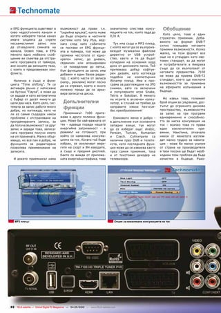 и EPG функцията оцветяват в            възможност да прави т.н.                значително спестява консу-            Обобщение
сиво недостъпните канали и             “серийна връзка”, която може            мацията на ток, която пада до
                                                                                                                     Като цяло, това е един
когато изберете такъв канал            да бъде открита в частните              0,01 А.
                                                                                                                   страхотен приемник. Доба-
имате опцията да спрете                системи като Sky Plus, вед-
                                                                                                                   вянето на формат DVB-T
несъвместимия запис или                нага след като събитието                  Тук има също и MP3 плеър,
                                                                                                                   силно повишава неговите
да отхвърлите смяната на               се постави от EPG функци-               с който могат да се възпроиз-
                                                                                                                   приемни възможности. Колко
канала. Освен това, в EPG              ята в таймера, той може да              веждат музикални файлове
                                                                                                                   жалко, че този формат все
менюто едно любезно съоб-              промени честотата от едно-              директно от USB устрой-
щение ви съветва да отстра-                                                    ство, както и те да бъдат           още не е утвърден като све-
                                       кратен запис, до дневен,
ните програмата от таймера,                                                    копирани на основния хард           товен стандарт, за да могат
                                       седмичен или всекидневен                                                    и потребителите в Америка
ако искате да запишете тази,           - от понеделник до петък.               диск от дисковото меню. Той
с която е предизвикван кон-                                                    притежава добър софтуе-             също да се възползват от
                                       Към функциите за запис има                                                  неговите предимства. 7100
фликта.                                добавен и един базов редак-             рен дизайн, като изглежда
                                                                               подобно на компютърния              не може да приема DVB-T2
                                       тор, с който части от записа                                                стандарт, което ще изключи
  Налична е също и функ-               (напр., реклами) могат лесно            Winamp плеър. Има и про-
цията “Time shifting”. Тя се                                                   грама за разглеждане на JPG         възможността за приемане
                                       да се отрежат, което е много                                                на ефирните излъчвания в
активира ръчно с натискане                                                     снимки, като са включени
                                       полезно преди да се архи-                                                   бъдеще.
на бутона “Пауза”, а може да                                                   и популярните игри Snake,
                                       вира записа на диска.
се зададе и като автоматична                                                   Tetris и Sokoban. В менюто
с буфер от десет минути до                                                     на игрите е включен калку-            Но извън това, големият
цели два часа. Като цяло, сис-            Допълнителни                         латор, в случай че трябва да        брой опции за свързване, дос-
                                                                                                                   тъпът до огромното дисково
темата за запис работи много
добре, но изглежда, като че
                                          функции                              направите някои hex-към-
                                                                               dec преобразования!                 пространство, възможността
ли аз самия създадох някои               Приемникът 7100 прите-                                                    за запис на три програми
проблеми с отстраняване на             жава и други полезни функ-                Езиковото меню е добро -          едновременно и способнос-
програмираните записи, за              ции. Може би най-важната от             в допълнение към основните          тта за ниска консумация на
да получа възможност за друг           тях - идваща поради нашата              западни езици, тук могат            ток - всичко това го прави
запис и заради това, записа-           енергийна загриженост - е               да се изберат още: Arabic,          един    изключителен    при-
ната програма получи името             режимът на готовност, при               Persian, Turkish, Romanian          емник. Наистина, отначало
на отстранената. Малко обър-           който се намалява консума-              и Czech. Субтитрите са              някои от менютата изглеж-
кващо, но все пак е добре, че          цията на ток. Когато той бъде           налични през DVB и телете-          дат малко трудно за навига-
функцията за редактиране               избран, се изключват вери-              кста, като последната функ-         ция - може би малко усилия
позволява преименуване на              гите на скарт и ВЧ изводите,            ция може да се извиква както        от страна на производителя
записите.                              а също и предния дисплей.               през самия приемник, така           в тази посока ще бъдат необ-
                                       Както се вижда от приложе-              и от текстовия декодер на           ходими този проблем да бъде
  И докато приемникът няма             ната енергийна графика, това            телевизора.                         изчистен в бъдеще. Ръко-




   MP3 плеър                                                                       Опция за намаляване консумацията на ток




22 TELE-satellite — Global Digital TV Magazine — 04-05/2010 — www.TELE-satellite.com
 