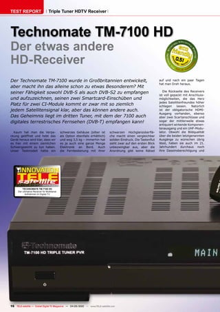 TEST REPORT                         Triple Tuner HDTV Receiver




Technomate TM-7100 HD
Der etwas andere
HD-Receiver                                                                                                                    0.51



Der Technomate TM-7100 wurde in Großbritannien entwickelt,                                                           auf und nach ein paar Tagen
                                                                                                                     hat man Dreh heraus.
aber macht ihn das alleine schon zu etwas Besonderem? Mit
seiner Fähigkeit sowohl DVB-S als auch DVB-S2 zu empfangen                                                              Die Rückseite des Receivers
                                                                                                                     ist voll gepackt mit Anschluss-
und aufzuzeichnen, seinen zwei Smartcard-Einschüben und                                                              möglichkeiten, die das Herz
                                                                                                                     jedes Satellitenfreundes höher
Platz für zwei CI-Module kommt er zwar mit so ziemlich                                                               schlagen     lassen.  Natürlich
jedem Satellitensignal klar, aber das können andere auch.                                                            ist der obligatorische HDMI-
                                                                                                                     Ausgang vorhanden, ebenso
Das Geheimnis liegt im dritten Tuner, mit dem der 7100 auch                                                          aber zwei Scartanschlüsse und
digitales terrestrisches Fernsehen (DVB-T) empfangen kann!                                                           sogar der mittlerweile etwas
                                                                                                                     antiquiert wirkende Komponen-
                                                                                                                     tenausgang und ein UHF-Modu-
  Kaum hat man die Verpa-                      schwarzes Gehäuse (silber ist      schwarzen Hochglanzoberflä-        lator. Obwohl die Bildqualität
ckung geöffnet und hebt das                    als Option ebenfalls erhältlich)   che macht einen vergleichbar       über die beiden letztgenannten
Gerät heraus wird klar, dass wir               und wog 3,5 kg – immerhin hat      soliden Eindruck. Die Tastenflut   Ausgänge zu wünschen übrig
es hier mit einem ziemlichen                   es ja auch eine ganze Menge        sieht zwar auf den ersten Blick    lässt, haben sie auch im 21.
Schwergewicht zu tun haben.                    Elektronik an Bord. Auch           unbezwingbar aus, aber die         Jahrhundert durchaus noch
Unser Testmodell hatte ein                     die Fernbedienung mit ihrer        Anordnung gibt keine Rätsel        ihre Daseinsberechtigung und




                              04-05/2010
          TEcHnOMaTE TM-7100 HD
      Der ultimative Receiver für Multikanal
            Aufnahmen im Digital TV




16 TELE-satellite — Global Digital TV Magazine — 04-05/2010 — www.TELE-satellite.com
 