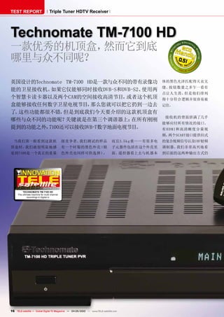 TEST REPORT                       Triple Tuner HDTV Receiver




Technomate TM-7100 HD
一款优秀的机顶盒，然而它到底
哪里与众不同呢？                                                                                                0.51



英国设计的Technomate TM-7100 HD是一款与众不同的带有录像功                                                           体的黑色光泽匹配得天衣无
                                                                                                  缝。按钮数量之多乍一看有
能的卫星接收机。   如果它仅能够同时接收DVB-S和DVB-S2、  使用两
                                                                                                  点让人生畏，但是他们排列
个智慧卡读卡器以及两个CAM的空间接收高清节目，         或者这个机顶                                                           得十分符合逻辑并很容易被
盒能够接收任何数字卫星电视节目，         那么您就可以把它扔到一边去                                                            记住。
了 这些功能都很不错，
 。             但是到底我们今天要介绍的这款机顶盒有
                                                                                                   接收机的背面挤满了几乎
哪些与众不同的功能呢？     关键就是在第三个调谐器上：     在所有刚刚
                                                                                                  能够应付所有情况的接口。
提到的功能之外，  7100还可以接收DVB-T数字地面电视节目。                                                                 有 H D M I和高清 晰度分 量视
                                                                                                  频，两个SCART接口提供旧式
  当我们第一眼看到这款机                                 级竞争者。我们测试的样品                     而且3.5k g重— —有很多电   的复合视频信号以及UHF射频
顶盒时，我们就很明显地感                                  有一个时髦的黑色外壳（银                     子元器件包括在这个外壳里       调制器。我们非常高兴地看
觉到7100是一个真正的重量                                色外壳也同样可供选择），                     面。遥控器看上去与机器本       到后面的这两种输出方式仍




                             04-05/2010
         TEcHnOMaTE TM-7100 HD
     The ultimate machine for multi channel
             recordings in digital tv




16 TELE-satellite — Global Digital TV Magazine — 04-05/2010 — www.TELE-satellite.com
 
