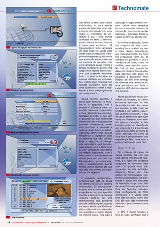 não tenha acesso para canais       aplicação é seguramente sim-
                                                                               codificados, ou para apenas        ples. Existe uma varredura
                                                                               canais de televisão caso não       terrestre separada no menu de
                                                                               estiveja interessado em ouvir      instalação, que tem as opções
                                                                               rádio. A velocidade da var-        habituais - digitalizar todos os
                                                                               redura é boa - uma análise         canais de UHF ou apenas um.
                                                                               completa no Astra 2 demorou
                                                                               pouco menos de seis minutos          Na minha localização, temos
                                                                               e meio para encontrar 117          um conjunto de dois trans-
   Opções de ligação do sintonizador                                           transponders. Uma varredura        ponders para receber por isso
                                                                               de rede pode ser usada para        é mais rápido digitalizá-los
                                                                               obter todos os dados do trans-     que individualmente. Se fores
                                                                               ponder e apanhar os adicionais     tão preguiçoso como eu, dá
                                                                               que ainda não estão presentes      entrada do primeiro e usa a
                                                                               na memória do receptor, mas        varredura de rede, como no
                                                                               esta varredura quase triplica o    satélite, para apanhar outro.
                                                                               tempo necessário. Existe uma       No final do ano, quando for
                                                                               opção mais rápida para o usu-      dado um terceiro transponder
                                                                               ário que pretende encontrar        para apanhar, isto ainda me
                                                                               tudo... o blind scan! Que era      pouparia a pressionar mais
                                                                               apenas utilizado por entusias-     botões! Se não tiver consigo
                                                                               tas, o blind scan funciona com     os números dos canais locais,
                                                                               rapidez suficiente para ser        uma varredura em todo o
                                                                               uma alternativa viável e digi-     espectro UHF demora apenas
   Blindscan em andamento                                                      talizar a lista pré-programada     2,5 minutos.
                                                                               de transponders.
                                                                                                                     Assim que estiver feita a var-
                                                                                  Nesse mesmo satélite, o         redura no receptor, os canais
                                                                               bllind scan demorou 10 minu-       terrestres aparecem na lista
                                                                               tos e 20 segundos. Não é           de canais ao lado dos canais
                                                                               grande a diferença para um         por satélite. A lista pode ser
                                                                               satélite bastante preenchido,      limitada a um satélite especí-
                                                                               e mais rápido do que uma digi-     fico usando a tecla SAT, e aqui
                                                                               talização de rede, e fica com      os canais terrestres aparecem
                                                                               a garantia de que realmente        como se tivessem num saté-
                                                                               memoriza tudo o que podemos        lite próprio - simples. A lista
                                                                               apanhar. Novamente, pode-          também pode ser classificada
                                                                               mos restringir a pesquisa a        por ordem de A a Z ou filtrada
                                                                               apenas canais livres, e, adicio-   pela primeira letra do nome do
   Menu de digitalização de canais                                             nalmente, definir uma faixa de     canal. Navegar em torno da
                                                                               frequência a digitalizar para      lista não é propriamente uma
                                                                               os satélites que não utilizam      experiência fácil, mas com a
                                                                               todo o espectro. A navega-         prática vai ficando mais fácil.
                                                                               ção automática está também
                                                                               aqui disponível e o blind scan
                                                                               é uma verdadeira alternativa
                                                                                                                    Uso diário
                                                                               ao método tradicional. Com o          Ter centenas de canais de
                                                                               blind scan é suficientemente       vários satélites faz com que
                                                                               rápido para ser um rival nos       seja valiosa uma lista de favo-
                                                                               transponders pré-programa-         ritos, e o 7100 tem dezasseis
                                                                               das, e questionamos quanto         conjuntos de favoritos para
                                                                               tempo vamos esperar até que        usar. Os grupos vêm pré-
                                                                               isto seja uma norma para digi-     nomeados de alta definição,
                                                                               talizar um satélite?               desporto, filmes etc., mas
   Digitalização de canais terrestre                                                                              podem ser renomeados, con-
                                                                                 E enquanto configuramos,         forme a necessidade. Ao pres-
                                                                               achamos que está na altura         sionar o botão FAV enquanto
                                                                               de vermos na caixa o terceiro      vê televisão surge uma lista
                                                                               sintonizador. Eu estava preo-      de canais filtrados pela última
                                                                               cupado que a minha primeira        lista de favoritos utilizada.
                                                                               experiência com um aparelho        Esta configuração de filtro
                                                                               satélite e terrestre na mesma      permanece e é usada tanto
                                                                               máquina pode-se ser uma            pela lista de canais como pelo
                                                                               reminiscência dos primeiros        EPG até que seja novamente
                                                                               dias de satélite digital, quando   alterado - precisamente como
                                                                               às vezes sentia que tínhamos       deve ser.
                                                                               dois receptores em separado,
                                                                               um analógico e outro digital,        O EPG é muito simples e
                                                                               na mesma caixa. Mas aqui a         fácil de usar. Verifiquei que a
   Lista de canais

18 TELE-satellite — Global Digital TV Magazine — 04-05/2010 — www.TELE-satellite.com
 