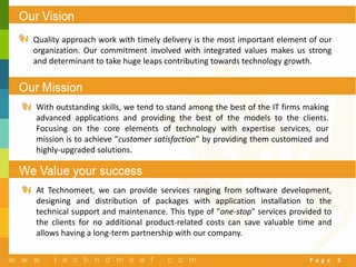 P a g e 3
Our Vision
Quality approach work with timely delivery is the most important element of our
organization. Our commitment involved with integrated values makes us strong
and determinant to take huge leaps contributing towards technology growth.
With outstanding skills, we tend to stand among the best of the IT firms making
advanced applications and providing the best of the models to the clients.
Focusing on the core elements of technology with expertise services, our
mission is to achieve “customer satisfaction” by providing them customized and
highly-upgraded solutions.
At Technomeet, we can provide services ranging from software development,
designing and distribution of packages with application installation to the
technical support and maintenance. This type of "one-stop" services provided to
the clients for no additional product-related costs can save valuable time and
allows having a long-term partnership with our company.
 