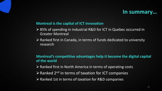 Montreal is the capital of ICT innovation
85% of spending in industrial R&D for ICT in Quebec occurred in
Greater Montreal
Ranked first in Canada, in terms of funds dedicated to university
research
Montreal’s competitive advantages help it become the digital capital
of the world
Ranked first in North America in terms of operating costs
Ranked 2nd in terms of taxation for ICT companies
Ranked 1st in terms of taxation for R&D companies
24
In summary…
 