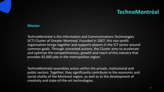 TechnoMontréal
Mission
TechnoMontréal is the Information and Communications Technologies
(ICT) Cluster of Greater Montreal. Founded in 2007, this non-profit
organization brings together and supports players in the ICT sector around
common goals. Through concerted actions, the Cluster aims to accelerate
and optimize the competitiveness, growth and reach of this industry that
provides 92,000 jobs in the metropolitan region.
TechnoMontréal assembles actors within the private, institutional and
public sectors. Together, they significantly contribute to the economic and
social vitality of the Montreal region, as well as to the development of
creativity and state-of-the-art technologies.
26
 