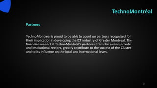 TechnoMontréal
Partners
TechnoMontréal is proud to be able to count on partners recognized for
their implication in developing the ICT industry of Greater Montreal. The
financial support of TechnoMontréal’s partners, from the public, private
and institutional sectors, greatly contribute to the success of the Cluster
and to its influence on the local and international levels.
27
 