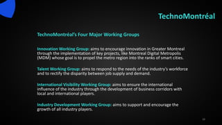TechnoMontréal
TechnoMontréal’s Four Major Working Groups
Innovation Working Group: aims to encourage innovation in Greater Montreal
through the implementation of key projects, like Montreal Digital Metropolis
(MDM) whose goal is to propel the metro region into the ranks of smart cities.
Talent Working Group: aims to respond to the needs of the industry’s workforce
and to rectify the disparity between job supply and demand.
International Visibility Working Group: aims to ensure the international
influence of the industry through the development of business corridors with
local and international players.
Industry Development Working Group: aims to support and encourage the
growth of all industry players.
28
 