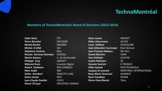 TechnoMontréal
Members of TechnoMontréal’s Board of Directors (2013-2014)
30
Sabin Boily ÉTS
Pierre Boucher ERICSSON
Michel Boutin INFIDEM
Michel. O Côté CGI
Stéphane Couture BELL
Nicolas Darveau-Garneau GOOGLE
Martin Buteau U. de Sherbrooke
Philippe Turp UBISOFT
Mélanie Dunn Cossette Digital
Robert Desbiens R3D CONSEILS
Marc Dubé IBM
Didier Gombert OBJECTIF LUNE
Diane Hastie MFE
Jean-Claude Ouellet CISCO
Diane L’Écuyer INDUSTRIE CANADA
Alain Lavoie IROSOFT
Gilles Létourneau ACCEO
Louis Veilleux SOLOGLOBE
Jean-Sébastien Cournoyer Real Venture
Jean-François Nadeau MC GILL
Daniel Blanche CRIM
Yves Pelletier ALITHYA
André Petitclerc IQ
Hossein Samimi E-TRONICS
Gilles Savard POLYTECHNIQUE
Jacques St-Laurent MONTRÉAL INTERNATIONAL
Rose-Marie Tasseroul MAMROT
Roch Tremblay RCMM
Pierre-Yves Martel Telus
 