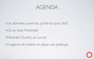 AGENDA

• Les   données ouvertes, qu'est-ce que c'est?
• Où    se situe Montréal?
• Montréal    Ouvert, un survol
• L’urgence   de mettre en place une politique
 