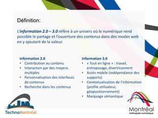 Définition:

L’information 2.0 – 3.0 réfère à un univers où le numérique rend
possible le partage et l’ouverture des contenus dans des modes web
en y ajoutant de la valeur.


 Information 2.0                     Information 3.0
 • Contribution au contenu           • « Tout en ligne » : travail,
 • Interaction par des moyens           entreposage, divertissement
    multiples                        • Accès mobile (indépendance des
 • Personnalisation des interfaces      supports)
    de contenus                      • Contextualisation de l’information
 • Recherche dans les contenus          (profile utilisateur,
                                        géopositionnement)
                                     • Marquage sémantique
 
