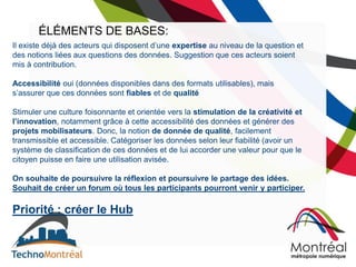 ÉLÉMENTS DE BASES:
Il existe déjà des acteurs qui disposent d’une expertise au niveau de la question et
des notions liées aux questions des données. Suggestion que ces acteurs soient
mis à contribution.

Accessibilité oui (données disponibles dans des formats utilisables), mais
s’assurer que ces données sont fiables et de qualité

Stimuler une culture foisonnante et orientée vers la stimulation de la créativité et
l’innovation, notamment grâce à cette accessibilité des données et générer des
projets mobilisateurs. Donc, la notion de donnée de qualité, facilement
transmissible et accessible. Catégoriser les données selon leur fiabilité (avoir un
système de classification de ces données et de lui accorder une valeur pour que le
citoyen puisse en faire une utilisation avisée.

On souhaite de poursuivre la réflexion et poursuivre le partage des idées.
Souhait de créer un forum où tous les participants pourront venir y participer.

Priorité : créer le Hub
 